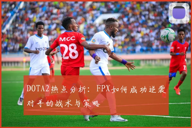 DOTA2热点分析：FPX如何成功逆袭对手的战术与策略