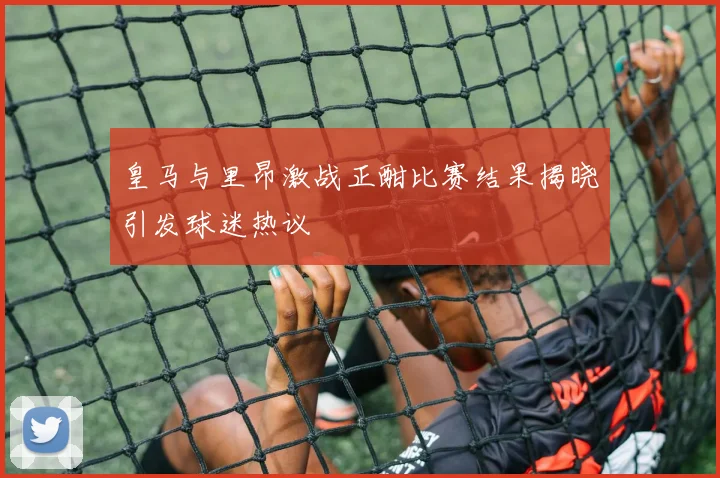 皇马与里昂激战正酣比赛结果揭晓引发球迷热议