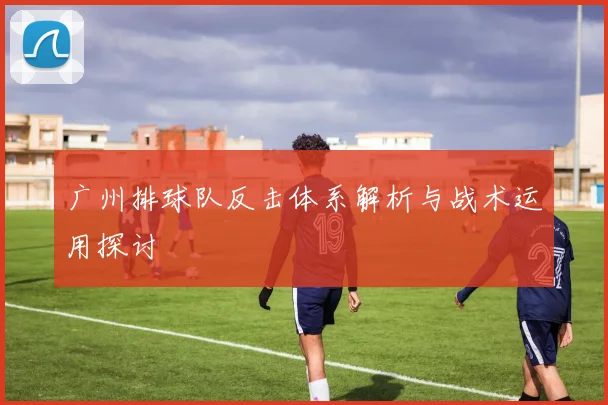 广州排球队反击体系解析与战术运用探讨