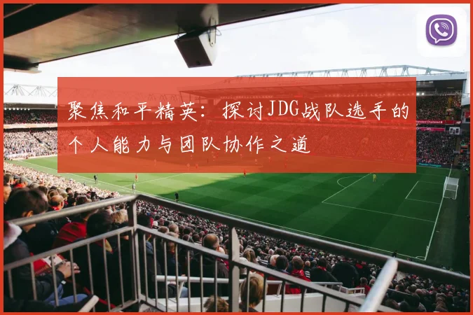 聚焦和平精英：探讨JDG战队选手的个人能力与团队协作之道