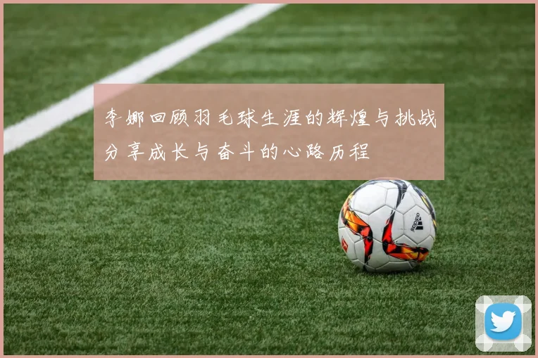 李娜回顾羽毛球生涯的辉煌与挑战分享成长与奋斗的心路历程
